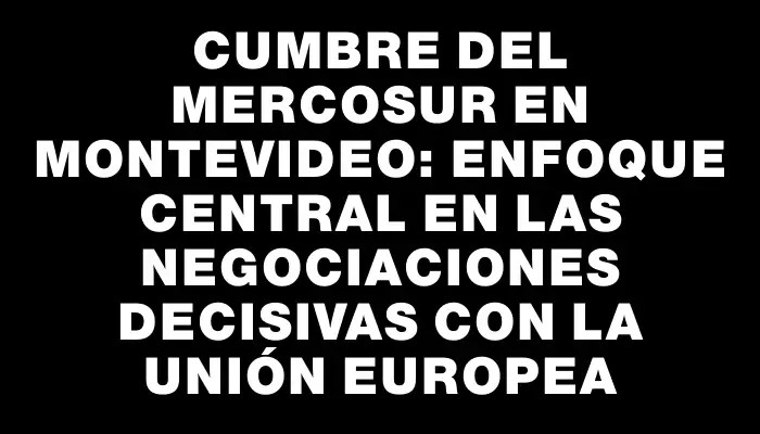 Cumbre del Mercosur en Montevideo: Enfoque central en las negociaciones decisivas con la Unión Europea