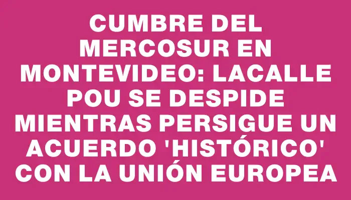 Cumbre del Mercosur en Montevideo: Lacalle Pou se despide mientras persigue un acuerdo "histórico" con la Unión Europea