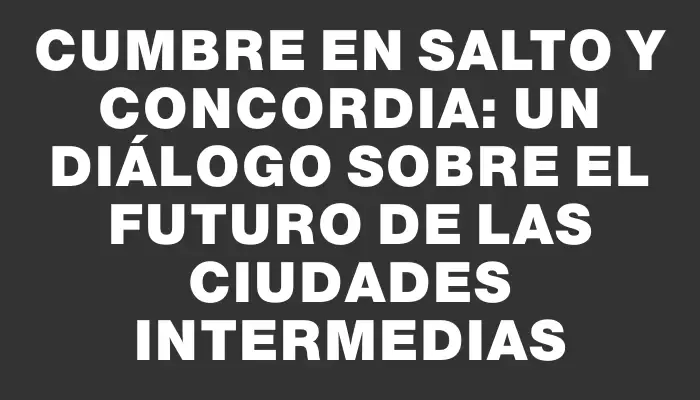 Cumbre en Salto y Concordia: Un diálogo sobre el futuro de las ciudades intermedias