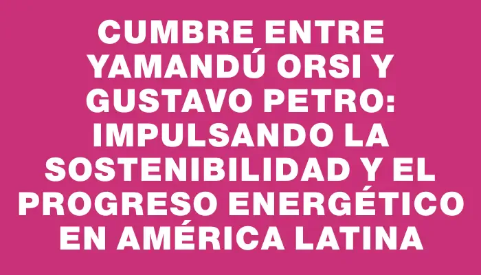 Cumbre entre Yamandú Orsi y Gustavo Petro: Impulsando la sostenibilidad y el progreso energético en América Latina