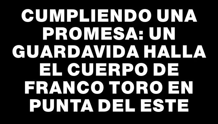 Cumpliendo una promesa: un guardavida halla el cuerpo de Franco Toro en Punta del Este