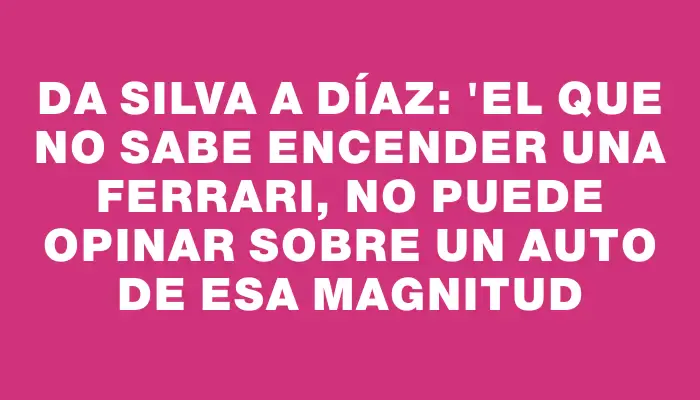 Da Silva a Díaz: "El que no sabe encender una Ferrari, no puede opinar sobre un auto de esa magnitud