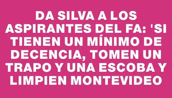 Da Silva a los aspirantes del Fa: "Si tienen un mínimo de decencia, tomen un trapo y una escoba y limpien Montevideo