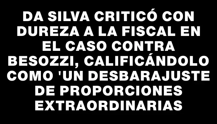 Da Silva criticó con dureza a la fiscal en el caso contra Besozzi, calificándolo como "un desbarajuste de proporciones extraordinarias