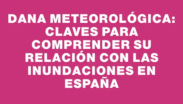 Dana Meteorológica: Claves para Comprender su Relación con las Inundaciones en España