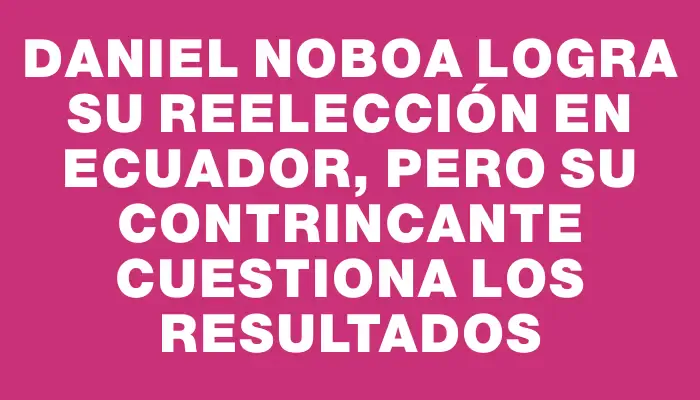 Daniel Noboa logra su reelección en Ecuador, pero su contrincante cuestiona los resultados