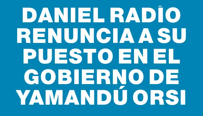 Daniel Radío renuncia a su puesto en el gobierno de Yamandú Orsi