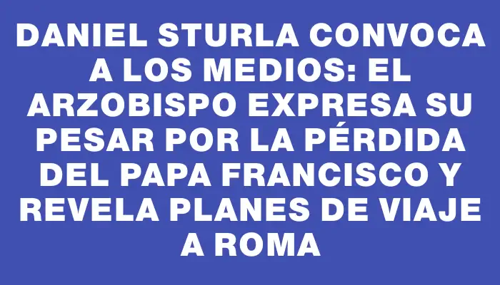 Daniel Sturla convoca a los medios: el arzobispo expresa su pesar por la pérdida del papa Francisco y revela planes de viaje a Roma