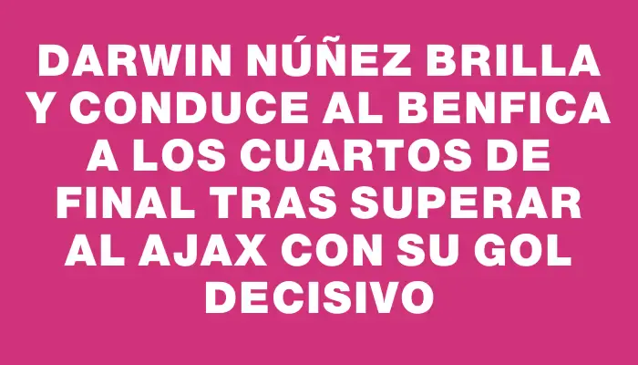 Darwin Núñez brilla y conduce al Benfica a los cuartos de final tras superar al Ajax con su gol decisivo