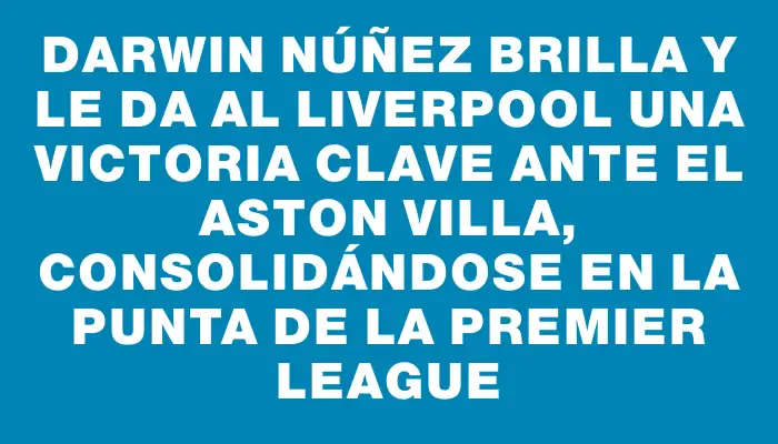 Darwin Núñez brilla y le da al Liverpool una victoria clave ante el Aston Villa, consolidándose en la punta de la Premier League