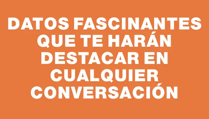 Datos fascinantes que te harán destacar en cualquier conversación