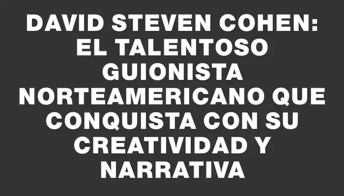 David Steven Cohen: El talentoso guionista norteamericano que conquista con su creatividad y narrativa