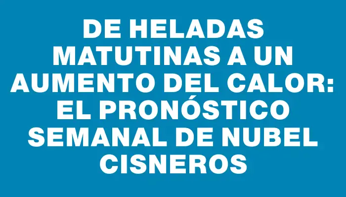 De heladas matutinas a un aumento del calor: el pronóstico semanal de Nubel Cisneros