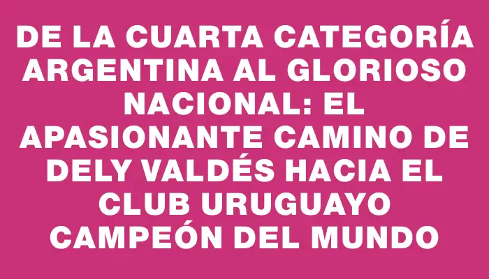 De la cuarta categoría argentina al glorioso Nacional: el apasionante camino de Dely Valdés hacia el club uruguayo campeón del mundo