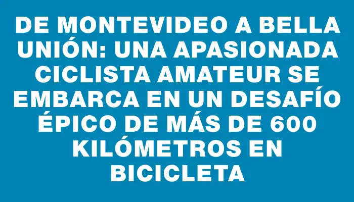 De Montevideo a Bella Unión: una apasionada ciclista amateur se embarca en un desafío épico de más de 600 kilómetros en bicicleta