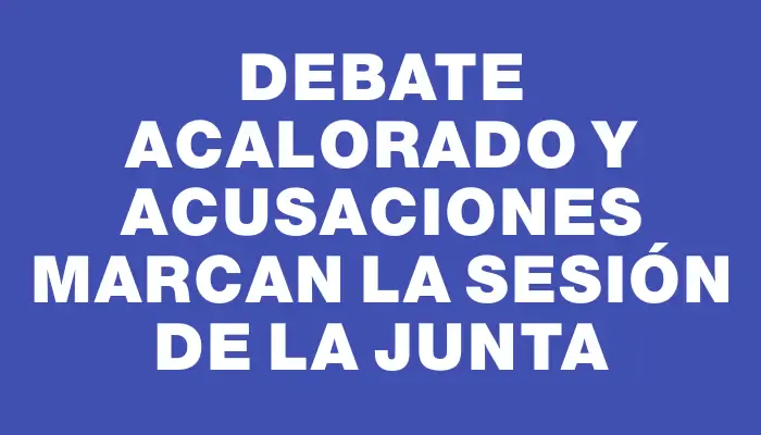 Debate acalorado y acusaciones marcan la sesión de la Junta