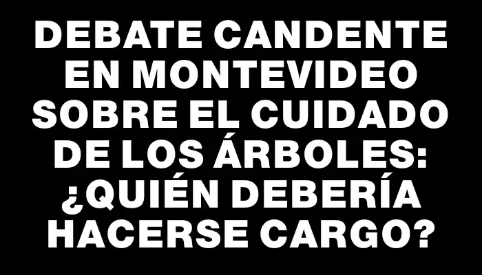 Debate candente en Montevideo sobre el cuidado de los árboles: ¿Quién debería hacerse cargo?
