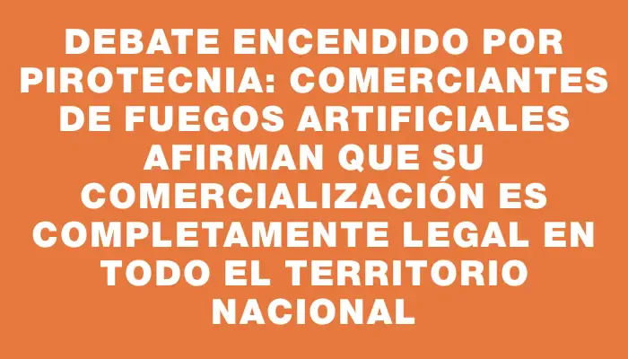 Debate encendido por pirotecnia: comerciantes de fuegos artificiales afirman que su comercialización es completamente legal en todo el territorio nacional