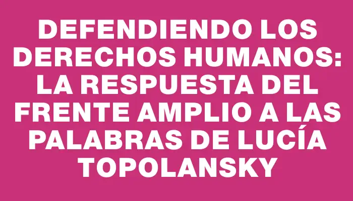 Defendiendo los derechos humanos: la respuesta del Frente Amplio a las palabras de Lucía Topolansky