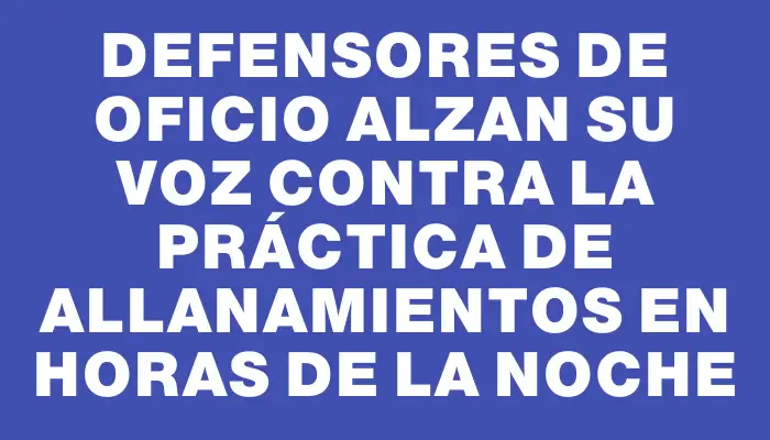 Defensores de Oficio alzan su voz contra la práctica de allanamientos en horas de la noche