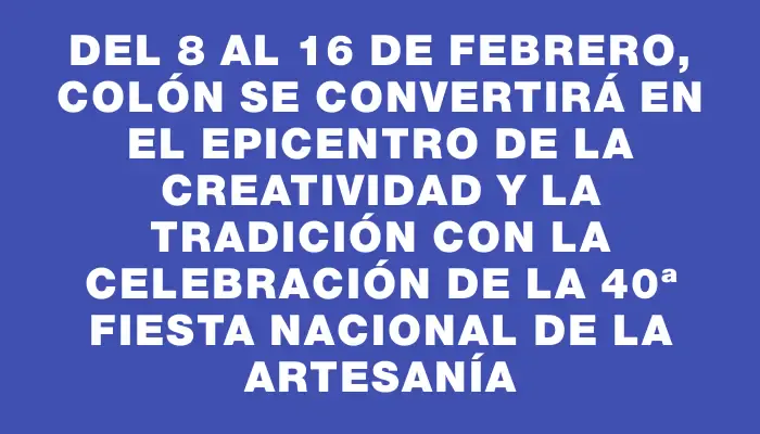 Del 8 al 16 de febrero, Colón se convertirá en el epicentro de la creatividad y la tradición con la celebración de la 40ª Fiesta Nacional de la Artesanía