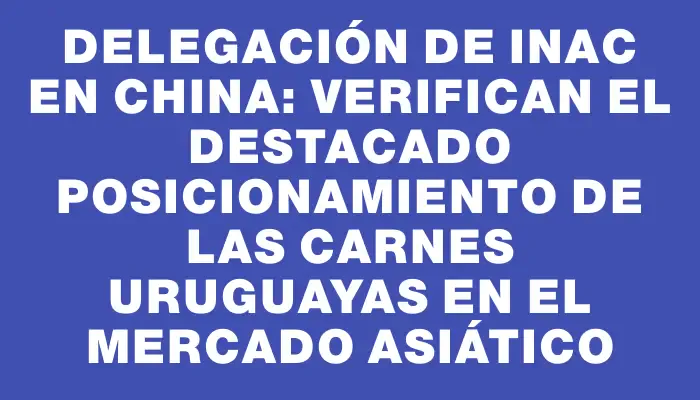 Delegación de Inac en China: Verifican el destacado posicionamiento de las carnes uruguayas en el mercado asiático