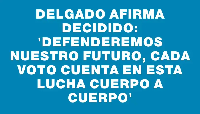 Delgado afirma decidido: “Defenderemos nuestro futuro, cada voto cuenta en esta lucha cuerpo a cuerpo”