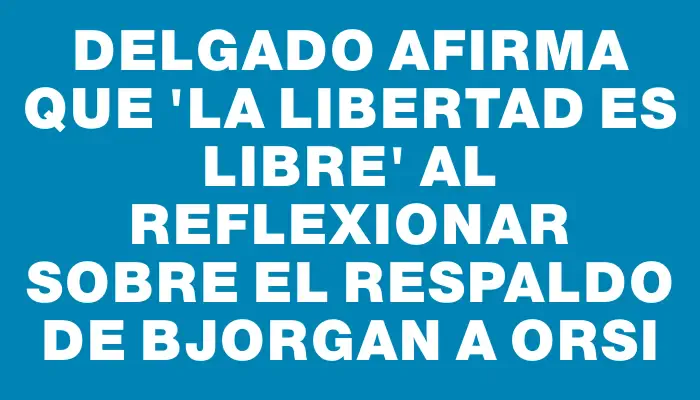 Delgado afirma que 'la libertad es libre' al reflexionar sobre el respaldo de Bjorgan a Orsi