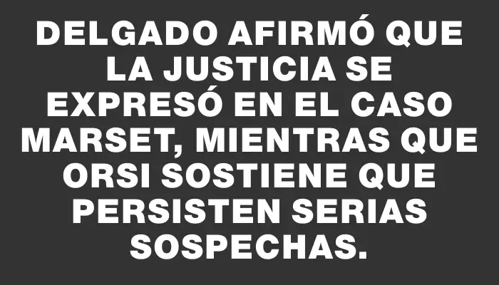 Delgado afirmó que la Justicia se expresó en el caso Marset, mientras que Orsi sostiene que persisten serias sospechas.