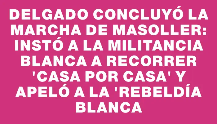 Delgado concluyó la Marcha de Masoller: instó a la militancia blanca a recorrer "casa por casa" y apeló a la "rebeldía blanca