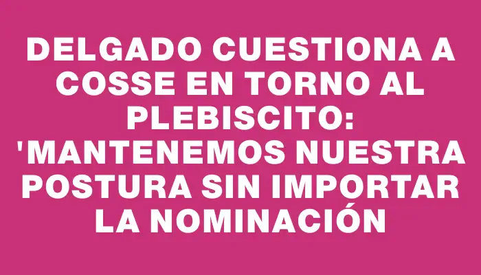 Delgado cuestiona a Cosse en torno al plebiscito: "Mantenemos nuestra postura sin importar la nominación