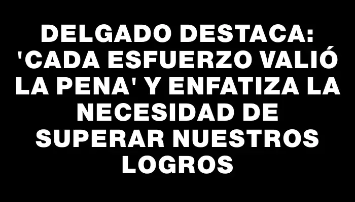 Delgado destaca: “Cada esfuerzo valió la pena” y enfatiza la necesidad de superar nuestros logros