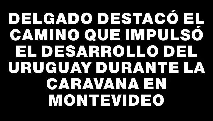 Delgado destacó el camino que impulsó el desarrollo del Uruguay durante la caravana en Montevideo