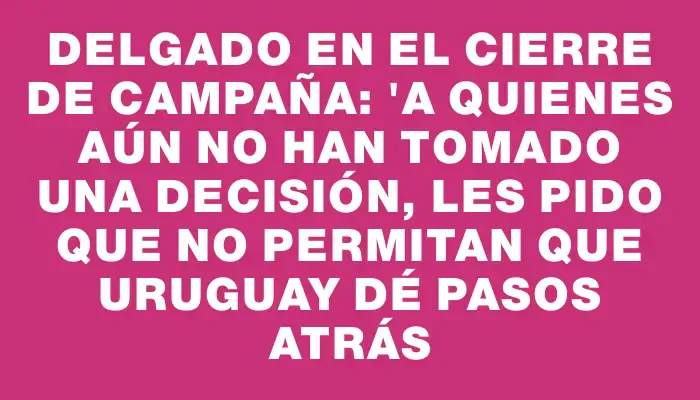 Delgado en el cierre de campaña: "a quienes aún no han tomado una decisión, les pido que no permitan que Uruguay dé pasos atrás