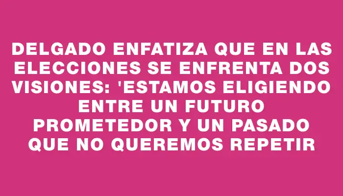 Delgado enfatiza que en las elecciones se enfrenta dos visiones: "Estamos eligiendo entre un futuro prometedor y un pasado que no queremos repetir