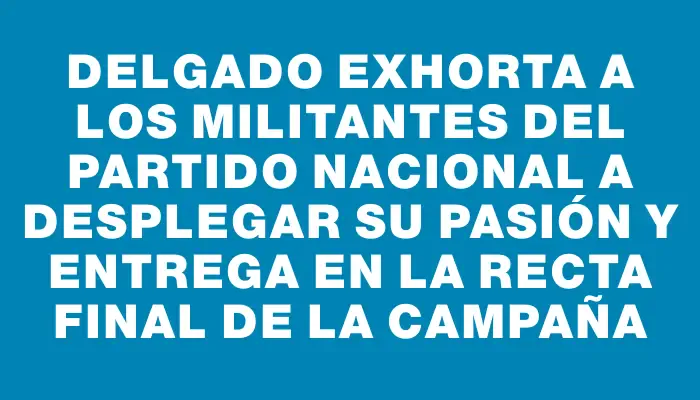 Delgado exhorta a los militantes del Partido Nacional a desplegar su pasión y entrega en la recta final de la campaña