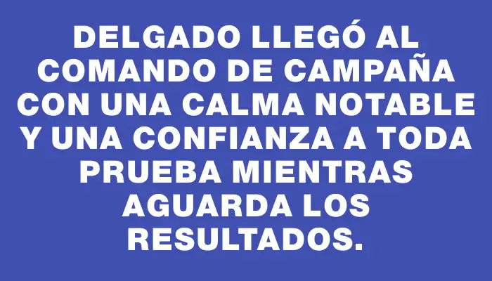 Delgado llegó al comando de campaña con una calma notable y una confianza a toda prueba mientras aguarda los resultados.