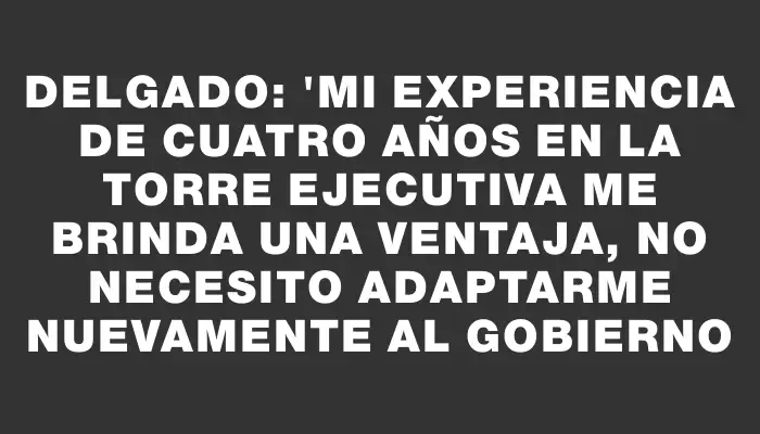 Delgado: "Mi experiencia de cuatro años en la Torre Ejecutiva me brinda una ventaja, no necesito adaptarme nuevamente al gobierno