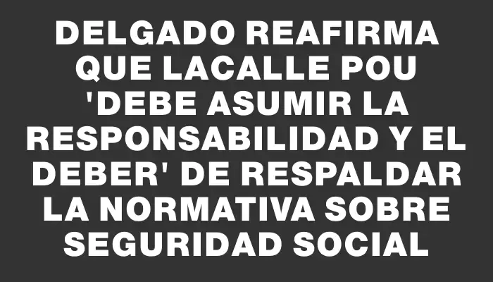 Delgado reafirma que Lacalle Pou "debe asumir la responsabilidad y el deber" de respaldar la normativa sobre seguridad social