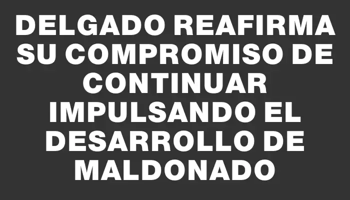 Delgado reafirma su compromiso de continuar impulsando el desarrollo de Maldonado