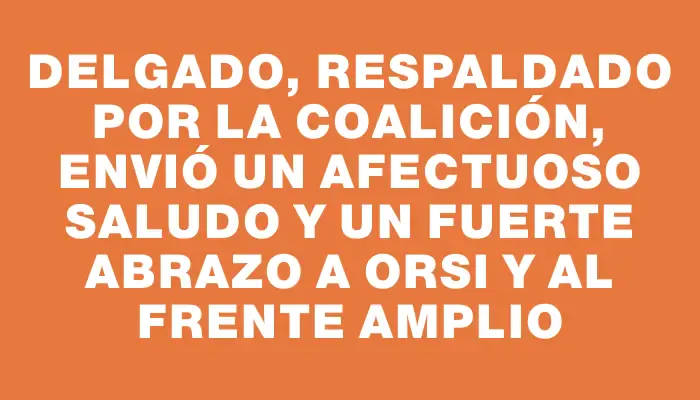Delgado, respaldado por la Coalición, envió un afectuoso saludo y un fuerte abrazo a Orsi y al Frente Amplio
