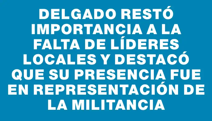 Delgado restó importancia a la falta de líderes locales y destacó que su presencia fue en representación de la militancia