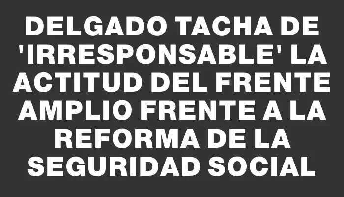 Delgado tacha de "irresponsable" la actitud del Frente Amplio frente a la reforma de la Seguridad Social