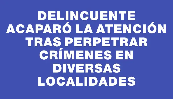 Delincuente acaparó la atención tras perpetrar crímenes en diversas localidades