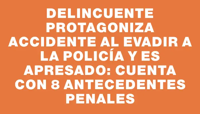 Delincuente protagoniza accidente al evadir a la Policía y es apresado: cuenta con 8 antecedentes penales