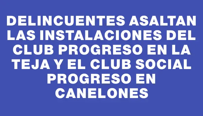 Delincuentes asaltan las instalaciones del Club Progreso en La Teja y el Club Social Progreso en Canelones