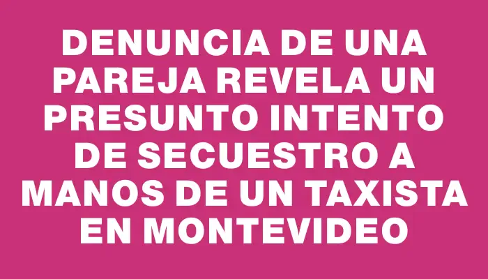 Denuncia de una pareja revela un presunto intento de secuestro a manos de un taxista en Montevideo