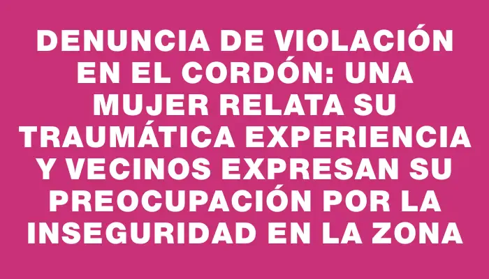 Denuncia de violación en el Cordón: una mujer relata su traumática experiencia y vecinos expresan su preocupación por la inseguridad en la zona