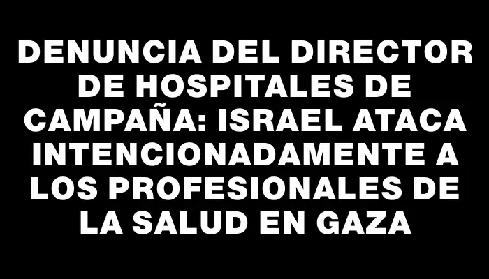 Denuncia del director de hospitales de campaña: Israel ataca intencionadamente a los profesionales de la salud en Gaza