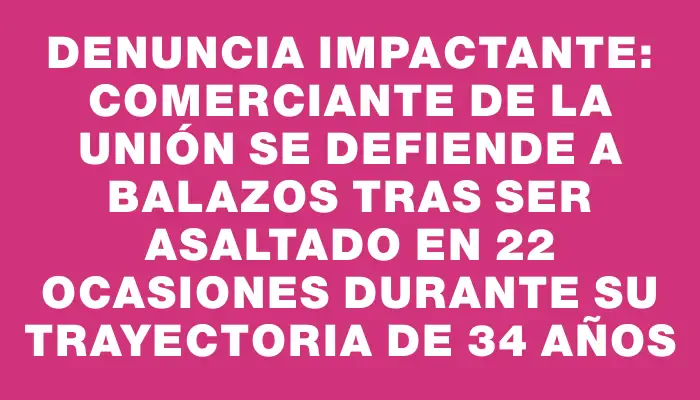 Denuncia impactante: comerciante de La Unión se defiende a balazos tras ser asaltado en 22 ocasiones durante su trayectoria de 34 años